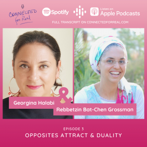 The third episode of the Connected for Real podcast is called Opposites Attract & Duality with my guest, Georgina Halabi. The Connected for Real podcast is hosted by Rebbetzin Bat-Chen Grossman. Subscribe to the podcast on Spotify, Google Podcasts, and Apple Podcasts, or read the full transcript on connectedforreal.com