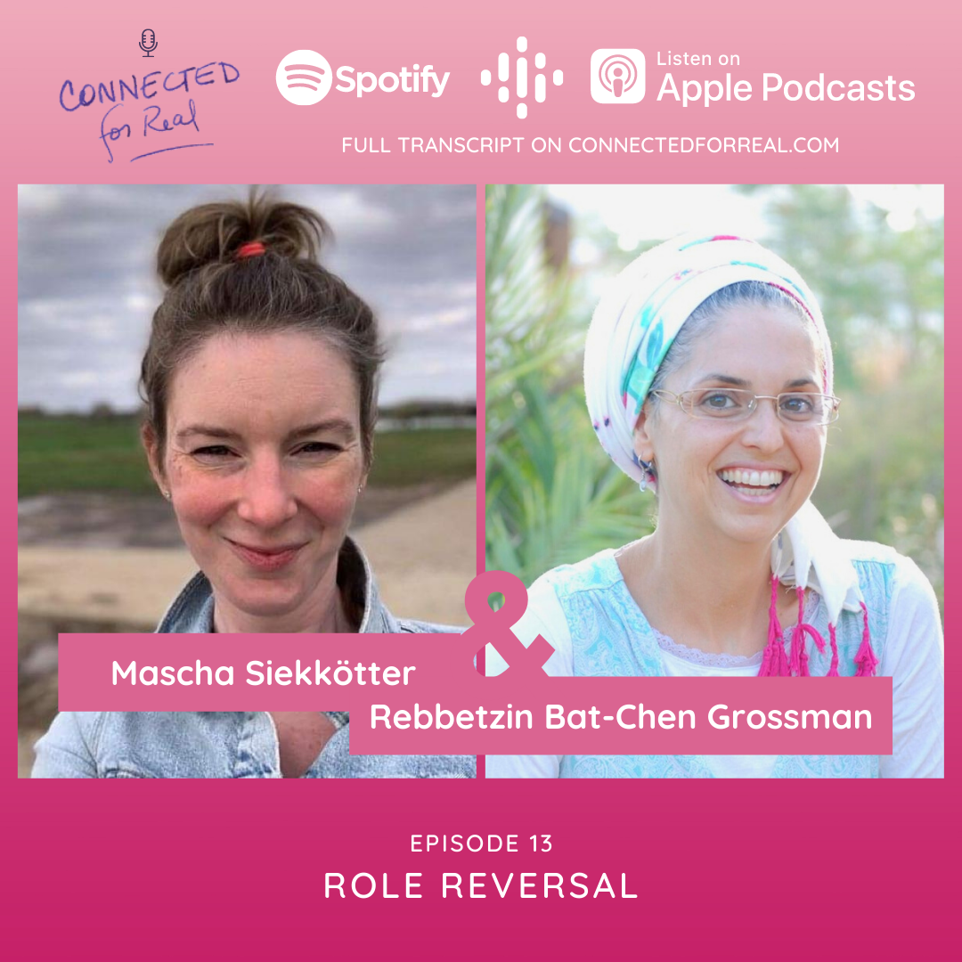 Episode 13 of the Connected for Real Podcast is called "Role Reversal" with Mascha Siekkötter as the guest. The Podcast is hosted by Rebbetzin Bat-Chen Grossman. Subscribe to the Connected for Real Podcast on Spotify, Google Podcasts, and Apple Podcasts. Full transcript is available at connectedforreal.com.