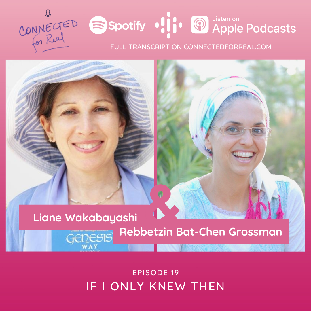 Episode 19 of the Connected for Real Podcast is called "If I Only Knew Then" with Liane Wakabayashi as the guest. The Podcast is hosted by Rebbetzin Bat-Chen Grossman. Subscribe to the Connected for Real Podcast on Spotify, Google Podcasts, and Apple Podcasts. Full transcript is available at connectedforreal.com.