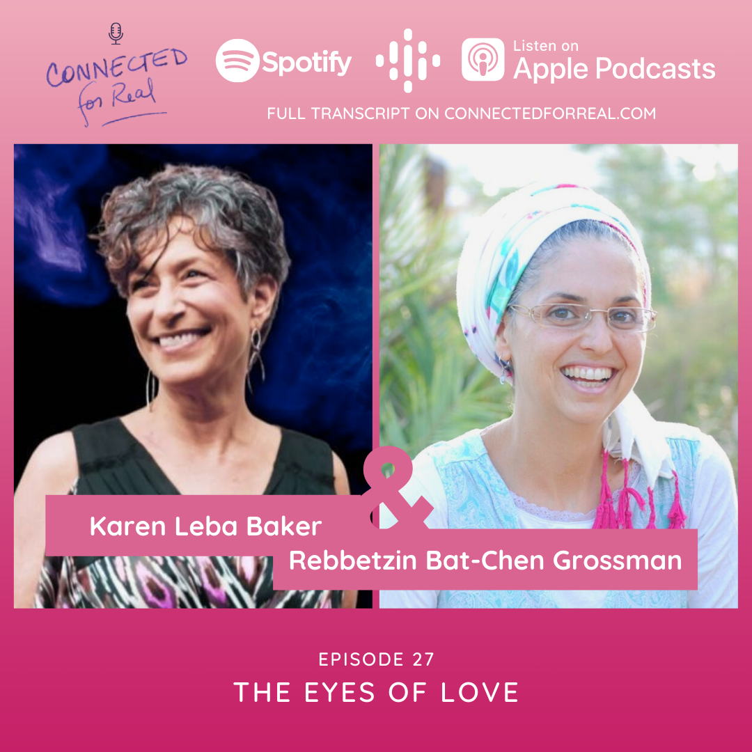 Episode 27 of the Connected for Real Podcast is called "The Eyes of Love" with guest, Karen Leba Baker. The podast is hosted by Rebbetzin Bat-Chen Grossman. You can listen to this episode on Spotify, Google Podcasts, and Apple Podcasts. The full transcript is available at connectedforreal.com