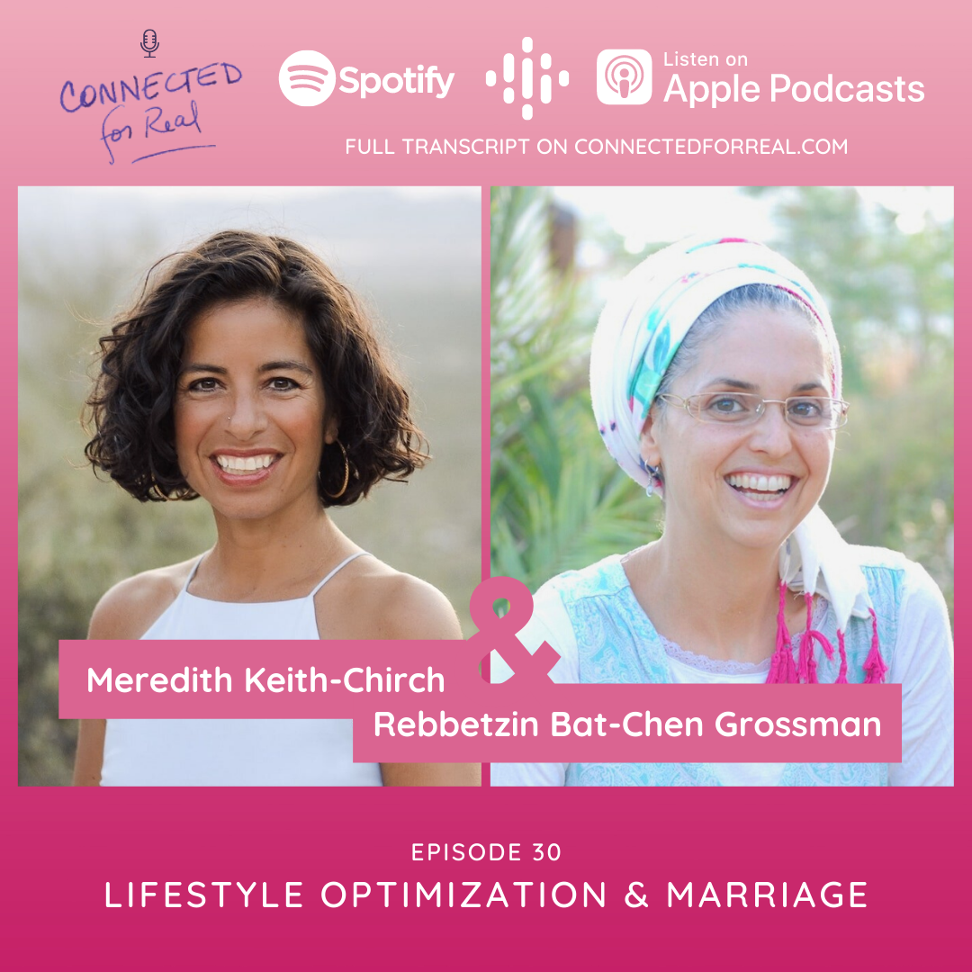 Episode 30 of the Connected for Real Podcast is called "Lifestyle Optimization & Marriage" with guest, Meredith Keith-Chirch. The podcast is hosted by Rebbetzin Bat-Chen Grossman. You can listen to this episode on Spotify, Google Podcasts, and Apple Podcasts. The full transcript is available at connectedforreal.com