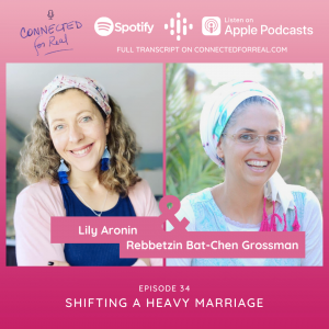 Episode 34 of the Connected for Real Podcast is called "Shifting a Heavy Marriage" with guest, Lily Aronin. This podcast is hosted by Rebbetzin Bat-Chen Grossman. Listen to this episode on Spotify, Apple Podcasts, or Google Podcasts. Full transcript available on connectedforreal.com.